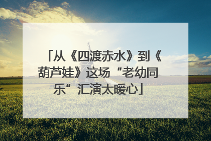 从《四渡赤水》到《葫芦娃》这场“老幼同乐”汇演太暖心
