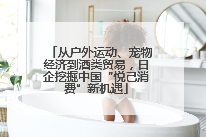 从户外运动、宠物经济到酒类贸易，日企挖掘中国“悦己消费”新机遇