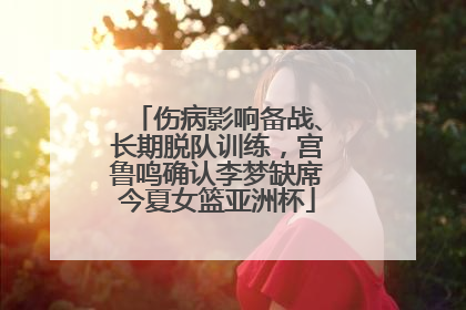 伤病影响备战、长期脱队训练，宫鲁鸣确认李梦缺席今夏女篮亚洲杯