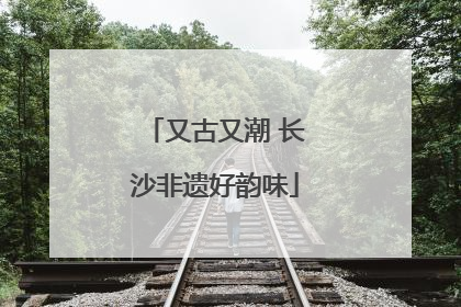 又古又潮 长沙非遗好韵味