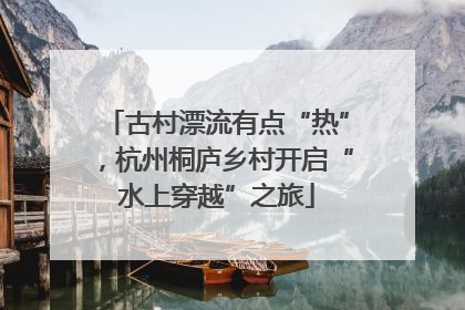 古村漂流有点“热”，杭州桐庐乡村开启“水上穿越”之旅
