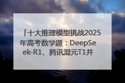十大推理模型挑战2025年高考数学题：DeepSeek-R1、腾讯混元T1并列第一，马斯克的Grok 3遭遇“滑铁卢”