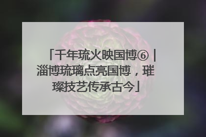 千年琉火映国博⑥｜淄博琉璃点亮国博，璀璨技艺传承古今