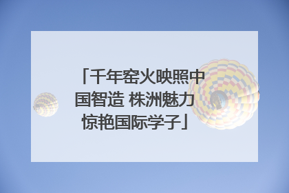 千年窑火映照中国智造 株洲魅力惊艳国际学子