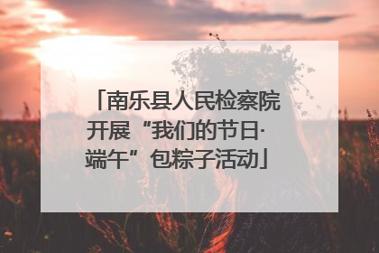 南乐县人民检察院开展“我们的节日·端午”包粽子活动