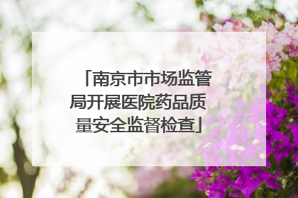 南京市市场监管局开展医院药品质量安全监督检查