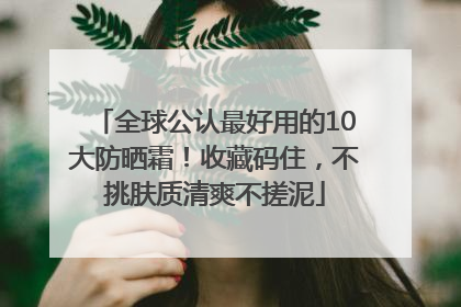 全球公认最好用的10大防晒霜！收藏码住，不挑肤质清爽不搓泥