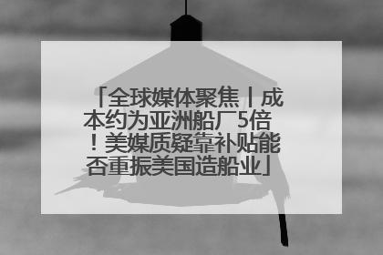 全球媒体聚焦丨成本约为亚洲船厂5倍！美媒质疑靠补贴能否重振美国造船业