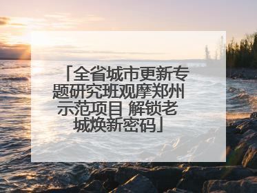 全省城市更新专题研究班观摩郑州示范项目 解锁老城焕新密码