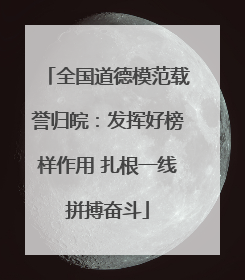 全国道德模范载誉归皖：发挥好榜样作用 扎根一线拼搏奋斗