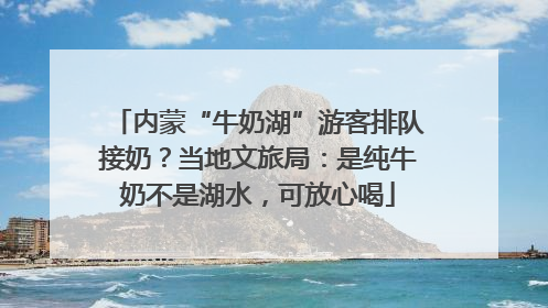 内蒙“牛奶湖”游客排队接奶？当地文旅局：是纯牛奶不是湖水，可放心喝