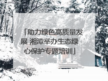 助力绿色高质量发展 湘潭举办生态绿心保护专题培训