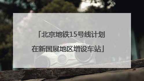 北京地铁15号线计划在新国展地区增设车站