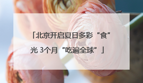 北京开启夏日多彩“食”光 3个月“吃遍全球”