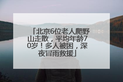 北京6位老人爬野山走散，平均年龄70岁！多人被困，深夜冒雨救援