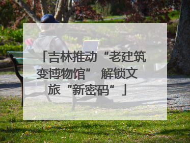 吉林推动“老建筑变博物馆” 解锁文旅“新密码”
