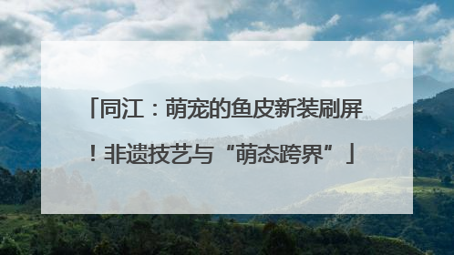 同江：萌宠的鱼皮新装刷屏！非遗技艺与“萌态跨界”
