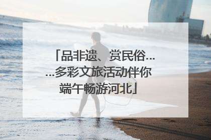 品非遗、赏民俗……多彩文旅活动伴你端午畅游河北