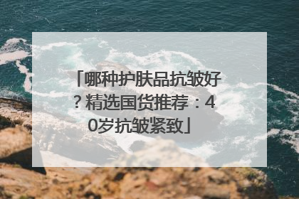 哪种护肤品抗皱好？精选国货推荐：40岁抗皱紧致