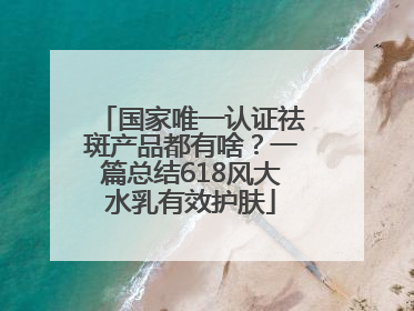 国家唯一认证祛斑产品都有啥？一篇总结618风大水乳有效护肤