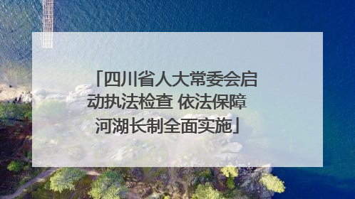 四川省人大常委会启动执法检查 依法保障河湖长制全面实施