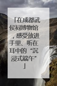 在成都武侯祠博物馆，感受放进手里、听在耳中的“沉浸式端午”