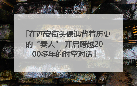 在西安街头偶遇背着历史的“秦人” 开启跨越2000多年的时空对话