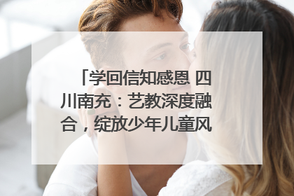 学回信知感恩 四川南充：艺教深度融合，绽放少年儿童风采｜您牵挂的四川