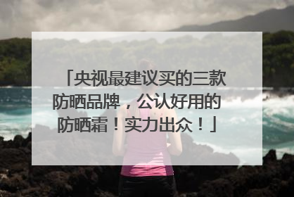 央视最建议买的三款防晒品牌，公认好用的防晒霜！实力出众！