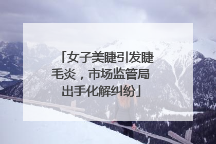 女子美睫引发睫毛炎，市场监管局出手化解纠纷