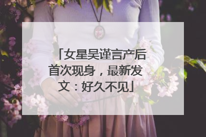 女星吴谨言产后首次现身，最新发文：好久不见