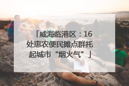 威海临港区：16处惠农便民摊点群托起城市“烟火气”