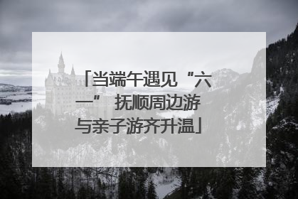当端午遇见“六一” 抚顺周边游与亲子游齐升温