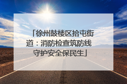 徐州鼓楼区拾屯街道：消防检查筑防线 守护安全保民生