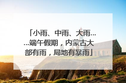 小雨、中雨、大雨……端午假期，内蒙古大部有雨，局地有暴雨