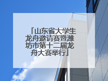 山东省大学生龙舟邀请赛暨潍坊市第十二届龙舟大赛举行