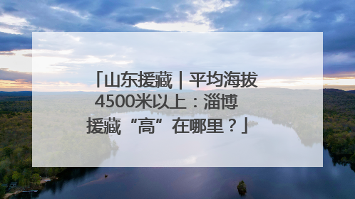 山东援藏｜平均海拔4500米以上：淄博援藏“高”在哪里？