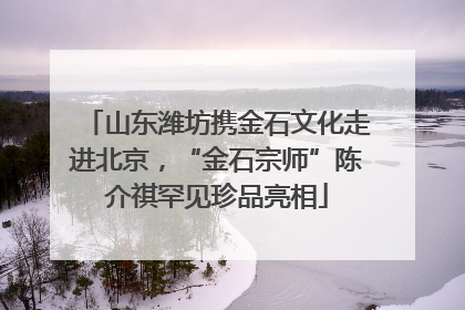 山东潍坊携金石文化走进北京，“金石宗师”陈介祺罕见珍品亮相
