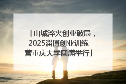 山城淬火创业破局，2025淄博创业训练营重庆大学圆满举行