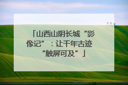 山西山阴长城“影像记”：让千年古迹“触屏可及”