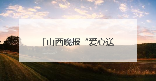 山西晚报“爱心送考生”新增报名通道，下载山西晚报“山河+”客户端一键开启高考爱心护航