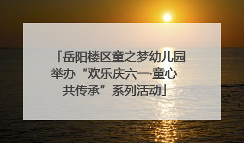 岳阳楼区童之梦幼儿园举办“欢乐庆六一·童心共传承”系列活动