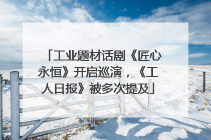 工业题材话剧《匠心永恒》开启巡演，《工人日报》被多次提及