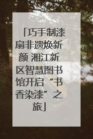 巧手制漆扇非遗焕新颜 湘江新区智慧图书馆开启“书香染漆”之旅