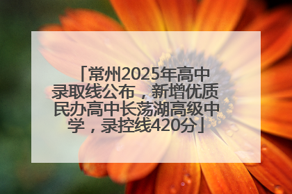 常州2025年高中录取线公布，新增优质民办高中长荡湖高级中学，录控线420分