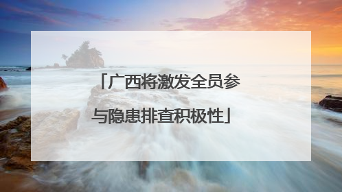 广西将激发全员参与隐患排查积极性