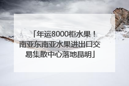 年运8000柜水果！南亚东南亚水果进出口交易集散中心落地昆明