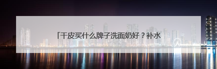 干皮买什么牌子洗面奶好？补水保湿洗面奶什么牌子推荐购买！