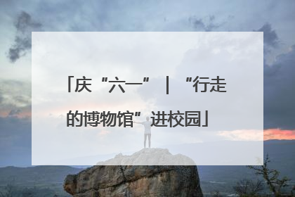 庆“六一”|“行走的博物馆”进校园