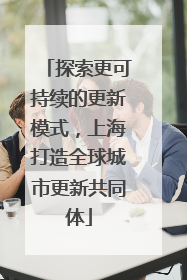 探索更可持续的更新模式，上海打造全球城市更新共同体